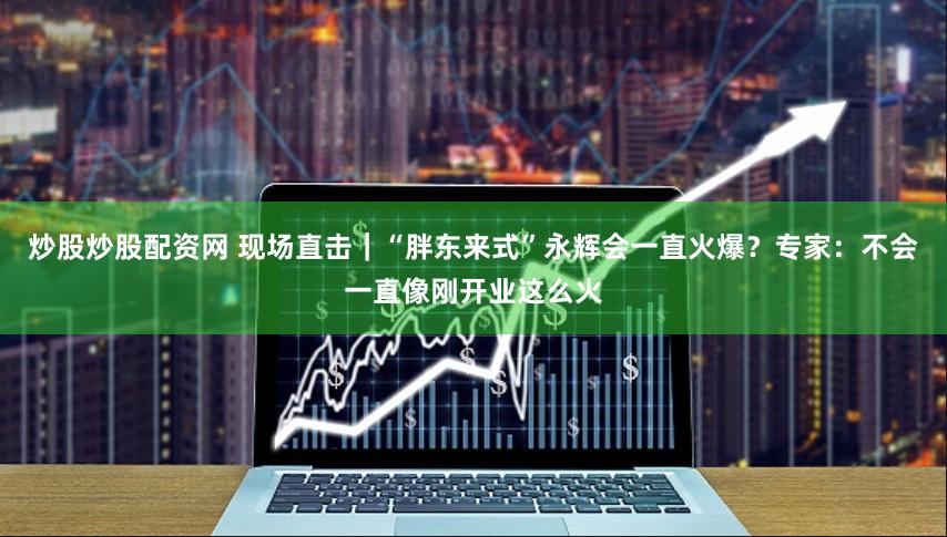 炒股炒股配資網(wǎng) 現(xiàn)場直擊｜“胖東來式”永輝會(huì)一直火爆？專家：不會(huì)一直像剛開業(yè)這么火